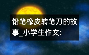 鉛筆、橡皮、轉(zhuǎn)筆刀的故事_小學(xué)生作文:四年級(jí)