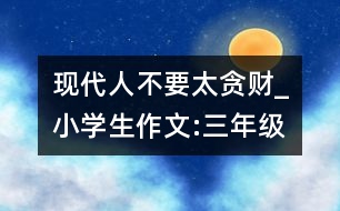 現(xiàn)代人不要太貪財(cái)_小學(xué)生作文:三年級