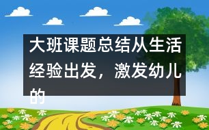 大班課題總結(jié)：從生活經(jīng)驗(yàn)出發(fā)，激發(fā)幼兒的創(chuàng)新火花