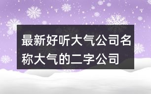 最新好聽大氣公司名稱,大氣的二字公司名稱386個