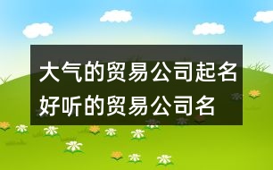 大氣的貿(mào)易公司起名,好聽的貿(mào)易公司名字大全集370個