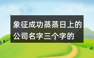 象征成功蒸蒸日上的公司名字,三個(gè)字的吉祥公司名字大全431個(gè)