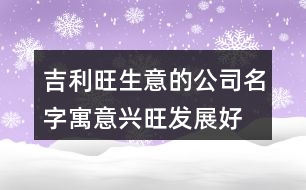 吉利旺生意的公司名字,寓意興旺發(fā)展好的公司名稱424個