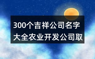 300個(gè)吉祥公司名字大全,農(nóng)業(yè)開(kāi)發(fā)公司取名大全383個(gè)