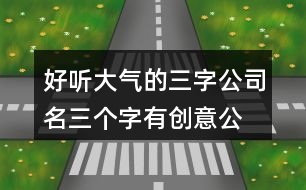 好聽大氣的三字公司名,三個(gè)字有創(chuàng)意公司名字大全414個(gè)