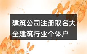 建筑公司注冊(cè)取名大全,建筑行業(yè)個(gè)體戶名稱大全416個(gè)