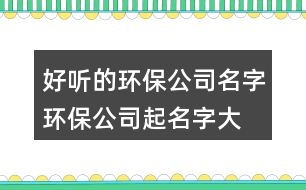 好聽(tīng)的環(huán)保公司名字,環(huán)保公司起名字大全385個(gè)