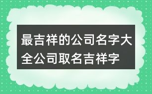 最吉祥的公司名字大全,公司取名吉祥字大全372個(gè)