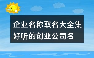 企業(yè)名稱取名大全集,好聽的創(chuàng)業(yè)公司名字406個(gè)