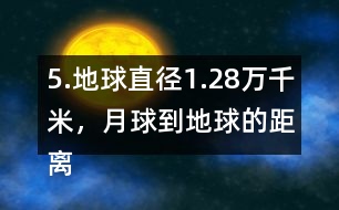 5.地球直徑1.28萬千米，月球到地球的距離是地球直徑的30倍。月球到地球有多遠?