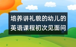 培養(yǎng)講禮貌的幼兒的英語課程：初次見面問候（原創(chuàng)）