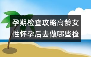 孕期檢查攻略：高齡女性懷孕后去做哪些檢查？