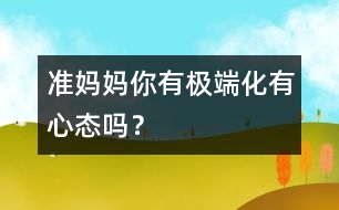 準媽媽你有極端化有心態(tài)嗎？