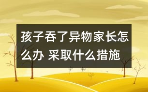 孩子吞了異物家長(zhǎng)怎么辦 采取什么措施