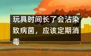 玩具時(shí)間長(zhǎng)了會(huì)沾染致病菌，應(yīng)該定期消毒