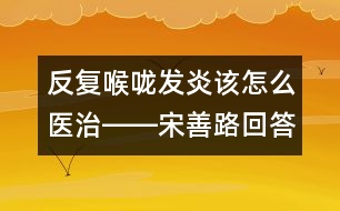 反復(fù)喉嚨發(fā)炎該怎么醫(yī)治――宋善路回答