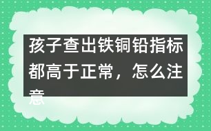 孩子查出鐵銅鉛指標(biāo)都高于正常，怎么注意