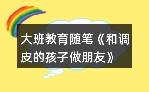 大班教育隨筆《和調(diào)皮的孩子做朋友》